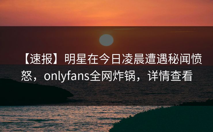 【速报】明星在今日凌晨遭遇秘闻愤怒，onlyfans全网炸锅，详情查看
