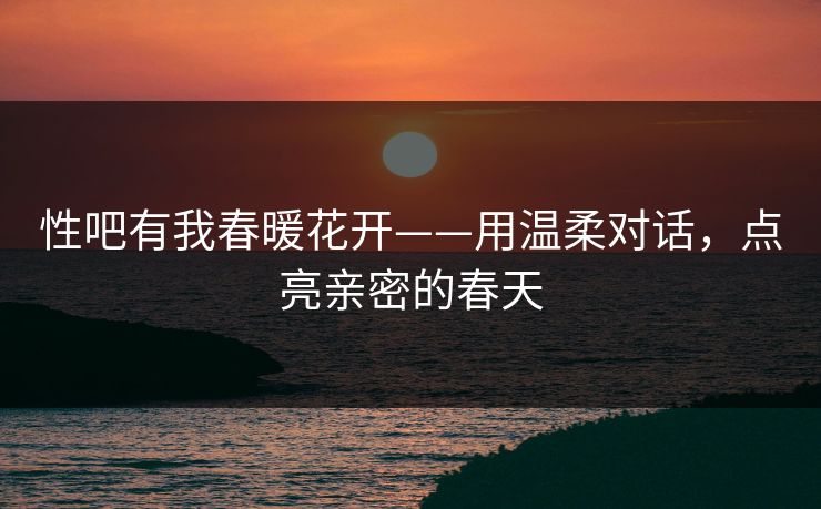 性吧有我春暖花开——用温柔对话,点亮亲密的春天 性吧有我春暖花开——用温柔对话,点亮亲密的春天