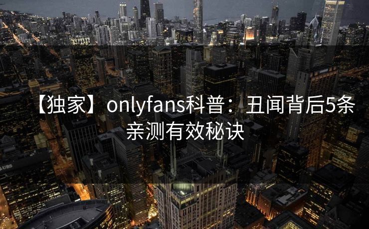 【独家】onlyfans科普：丑闻背后5条亲测有效秘诀