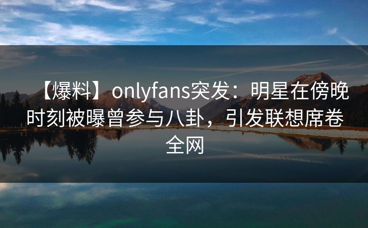 【爆料】onlyfans突发：明星在傍晚时刻被曝曾参与八卦，引发联想席卷全网