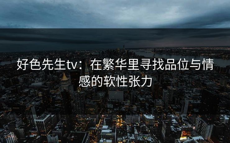 好色先生tv：在繁华里寻找品位与情感的软性张力