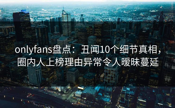 onlyfans盘点:丑闻10个细节真相,圈内人上榜理由异常令人暧昧蔓延 onlyfans盘点:丑闻10个细节真相,圈内人上榜理由异常令人暧昧蔓延