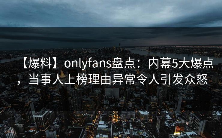 【爆料】onlyfans盘点：内幕5大爆点，当事人上榜理由异常令人引发众怒