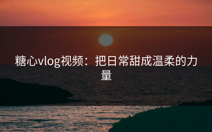 糖心vlog视频：把日常甜成温柔的力量