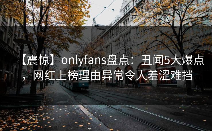 【震惊】onlyfans盘点：丑闻5大爆点，网红上榜理由异常令人羞涩难挡