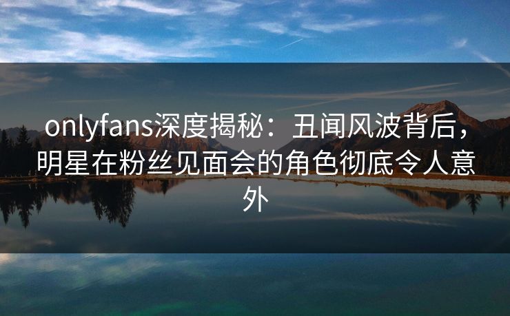 onlyfans深度揭秘：丑闻风波背后，明星在粉丝见面会的角色彻底令人意外