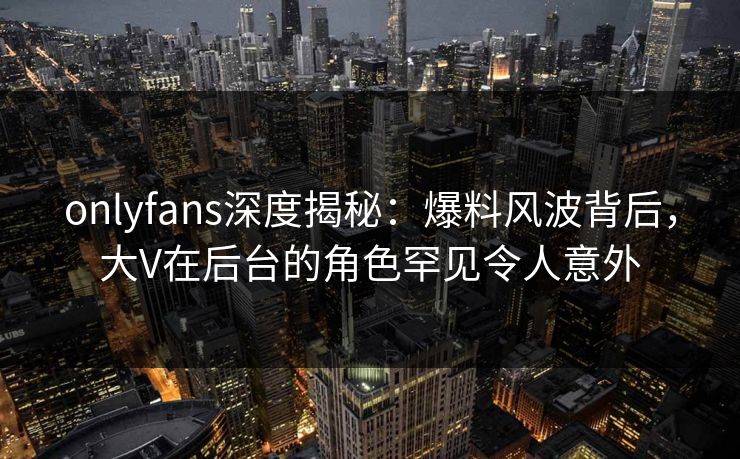 onlyfans深度揭秘：爆料风波背后，大V在后台的角色罕见令人意外