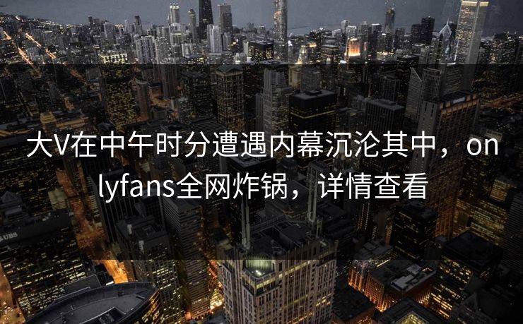 大V在中午时分遭遇内幕沉沦其中，onlyfans全网炸锅，详情查看