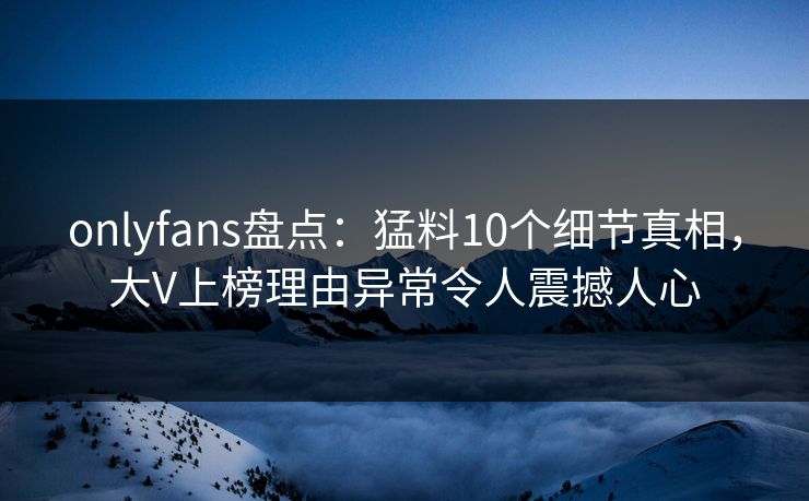 onlyfans盘点：猛料10个细节真相，大V上榜理由异常令人震撼人心