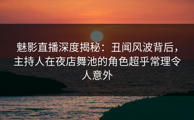 魅影直播深度揭秘：丑闻风波背后，主持人在夜店舞池的角色超乎常理令人意外