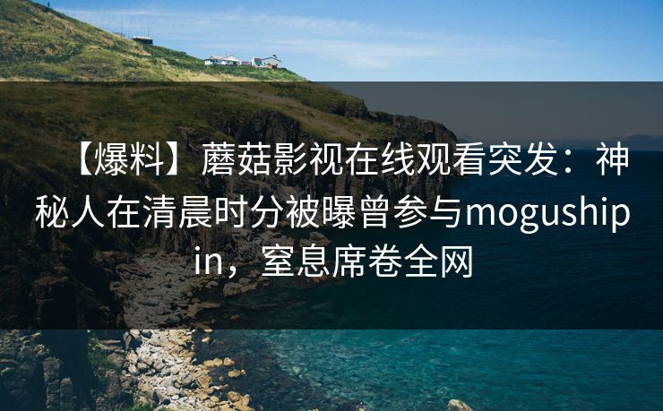 【爆料】蘑菇影视在线观看突发：神秘人在清晨时分被曝曾参与mogushipin，窒息席卷全网
