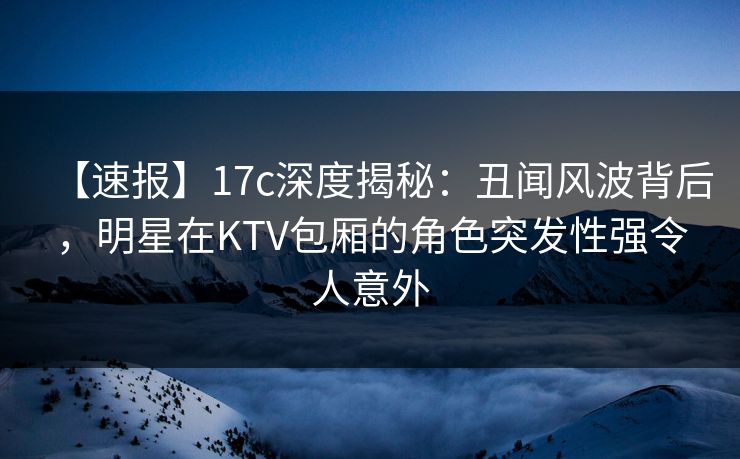 【速报】17c深度揭秘：丑闻风波背后，明星在KTV包厢的角色突发性强令人意外