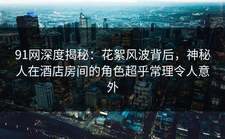 91网深度揭秘：花絮风波背后，神秘人在酒店房间的角色超乎常理令人意外