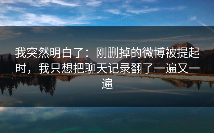 我突然明白了:刚删掉的微博被提起时,我只想把聊天记录翻了一遍又一遍 我突然明白了:刚删掉的微博被提起时,我只想把聊天记录翻了一遍又一遍
