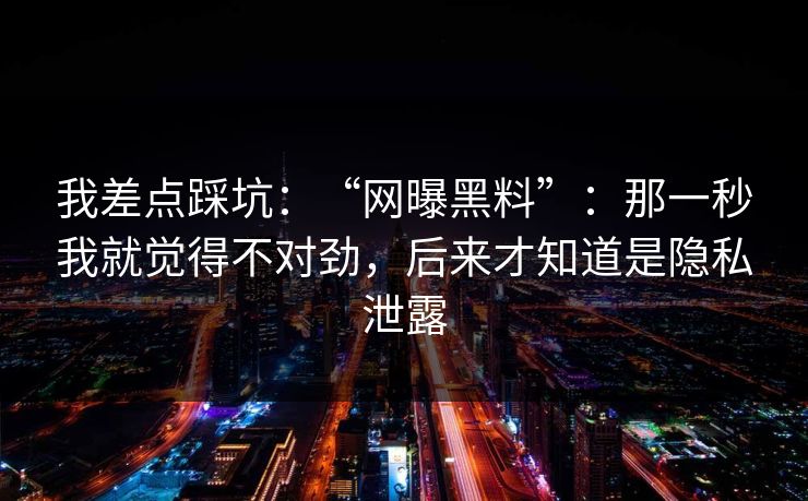 我差点踩坑：“网曝黑料”：那一秒我就觉得不对劲，后来才知道是隐私泄露