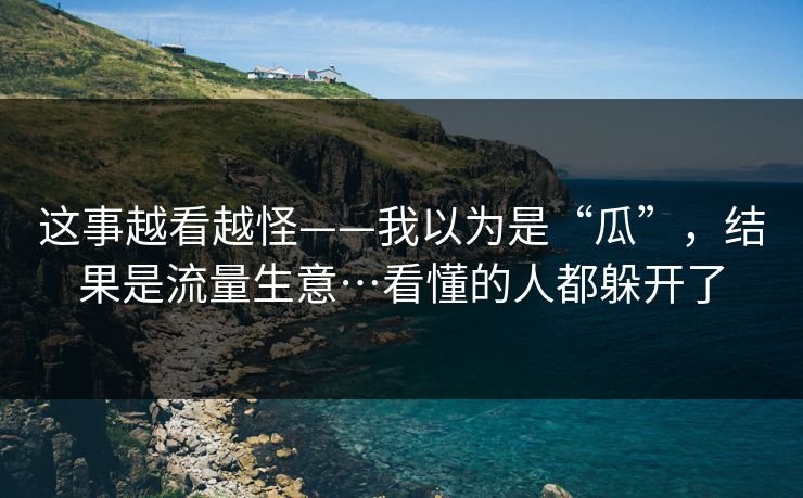 这事越看越怪——我以为是“瓜”,结果是流量生意…看懂的人都躲开了 这事越看越怪——我以为是“瓜”,结果是流量生意…看懂的人都躲开了