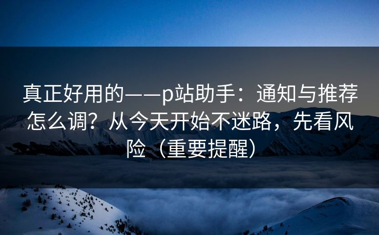 真正好用的——p站助手：通知与推荐怎么调？从今天开始不迷路，先看风险（重要提醒）