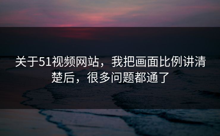 关于51视频网站，我把画面比例讲清楚后，很多问题都通了