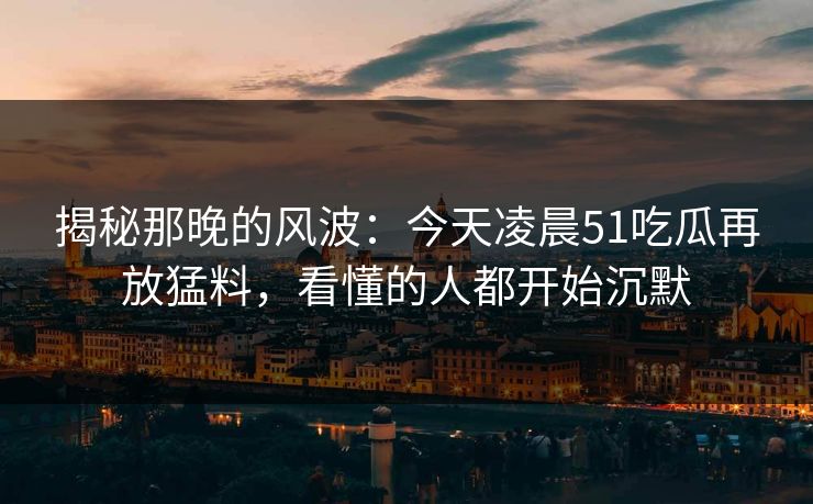 揭秘那晚的风波：今天凌晨51吃瓜再放猛料，看懂的人都开始沉默